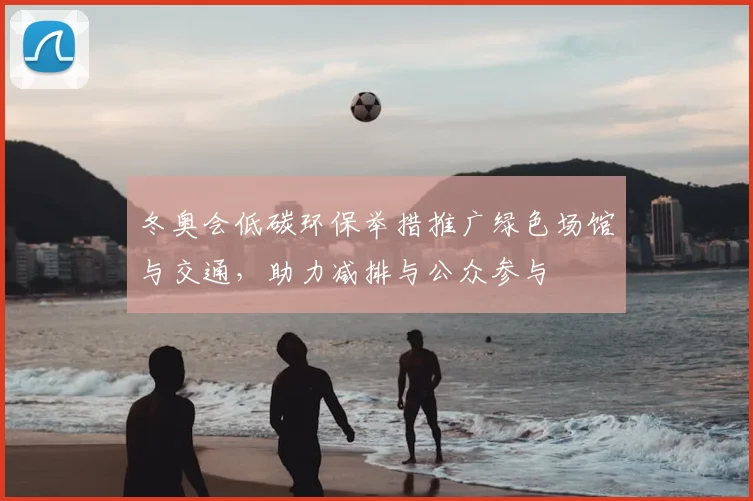 冬奥会低碳环保举措推广绿色场馆与交通，助力减排与公众参与