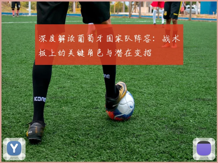 深度解读葡萄牙国家队阵容：战术板上的关键角色与潜在变招