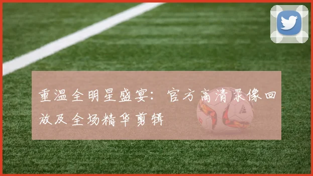 重温全明星盛宴：官方高清录像回放及全场精华剪辑