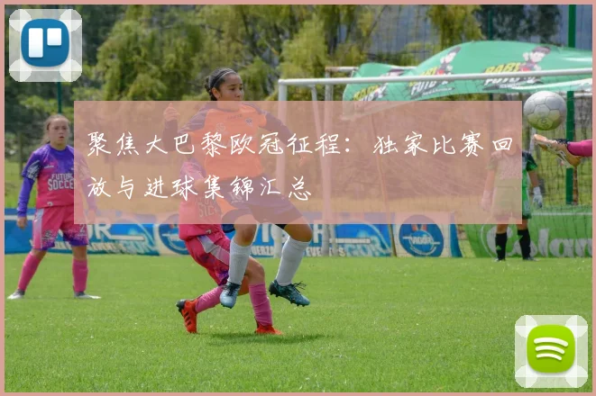 聚焦大巴黎欧冠征程：独家比赛回放与进球集锦汇总