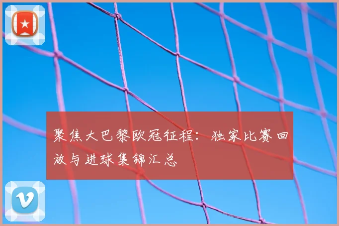 聚焦大巴黎欧冠征程：独家比赛回放与进球集锦汇总