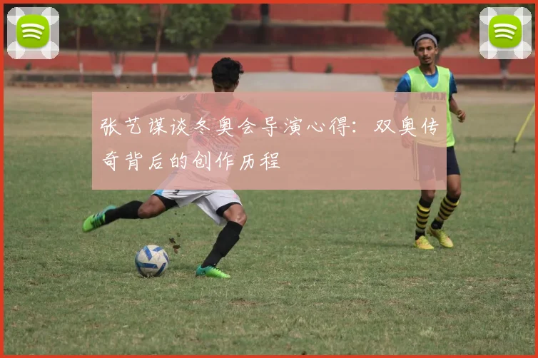 张艺谋谈冬奥会导演心得：双奥传奇背后的创作历程